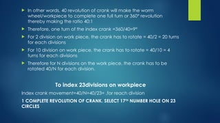  In other words, 40 revolution of crank will make the worm
wheel/workpiece to complete one full turn or 360° revolution
thereby making the ratio 40:1
 Therefore, one turn of the index crank =360/40=9°
 For 2 division on work piece, the crank has to rotate = 40/2 = 20 turns
for each divisions
 For 10 division on work piece, the crank has to rotate = 40/10 = 4
turns for each divisions
 Therefore for N divisions on the work piece, the crank has to be
rotated 40/N for each division.
To index 23divisions on workpiece
Index crank movement=40/N=40/23= ,for reach division
1 COMPLETE REVOLUTION OF CRANK. SELECT 17TH
NUMBER HOLE ON 23
CIRCLES
 