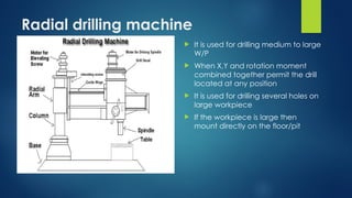 Radial drilling machine
 It is used for drilling medium to large
W/P
 When X,Y and rotation moment
combined together permit the drill
located at any position
 It is used for drilling several holes on
large workpiece
 If the workpiece is large then
mount directly on the floor/pit
 