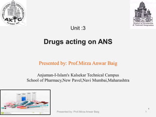 Unit :3
Drugs acting on ANS
Presented by: Prof.Mirza Anwar Baig
Anjuman-I-Islam's Kalsekar Technical Campus
School of Pharmacy,New Pavel,Navi Mumbai,Maharashtra
1
1
Presented by: Prof.Mirza Anwar Baig
 