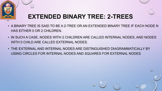EXTENDED BINARY TREE: 2-TREES
• A BINARY TREE IS SAID TO BE A 2-TREE OR AN EXTENDED BINARY TREE IF EACH NODE N
HAS EITHER 0 OR 2 CHILDREN.
• IN SUCH A CASE, NODES WITH 2 CHILDREN ARE CALLED INTERNAL NODES, AND NODES
WITH 0 CHILD ARE CALLED EXTERNAL NODES.
• THE EXTERNAL AND INTERNAL NODES ARE DISTINGUISHED DIAGRAMMATICALLY BY
USING CIRCLES FOR INTERNAL NODES AND SQUARES FOR EXTERNAL NODES
 