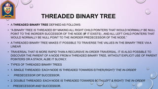 THREADED BINARY TREE
• A THREADED BINARY TREE DEFINED AS FOLLOWS:
• "A BINARY TREE IS THREADED BY MAKING ALL RIGHT CHILD POINTERS THAT WOULD NORMALLY BE NULL
POINT TO THE INORDER SUCCESSOR OF THE NODE (IF IT EXISTS) , AND ALL LEFT CHILD POINTERS THAT
WOULD NORMALLY BE NULL POINT TO THE INORDER PREDECESSOR OF THE NODE.”
• A THREADED BINARY TREE MAKES IT POSSIBLE TO TRAVERSE THE VALUES IN THE BINARY TREE VIA A
LINEAR
• TRAVERSAL THAT IS MORE RAPID THAN A RECURSIVE IN-ORDER TRAVERSAL. IT IS ALSO POSSIBLE TO
DISCOVER THE PARENT OF A NODE FROM A THREADED BINARY TREE, WITHOUT EXPLICIT USE OF PARENT
POINTERS OR A STACK, ALBE IT SLOWLY.
• TYPES OF THREADED BINARY TREES
• 1. SINGLE THREADED: EACH NODE IS THREADED TOWARDS EITHER(RIGHT)' THE IN-ORDER
• PREDECESSOR OR' SUCCESSOR.
• 2. DOUBLE THREADED: EACH NODE IS THREADED TOWARDS BOTH(LEFT & RIGHT)' THE IN-ORDER
• PREDECESSOR AND' SUCCESSOR.
 