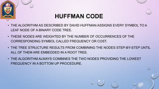 HUFFMAN CODE
• THE ALGORITHM AS DESCRIBED BY DAVID HUFFMAN ASSIGNS EVERY SYMBOL TO A
LEAF NODE OF A BINARY CODE TREE.
• THESE NODES ARE WEIGHTED BY THE NUMBER OF OCCURRENCES OF THE
CORRESPONDING SYMBOL CALLED FREQUENCY OR COST.
• THE TREE STRUCTURE RESULTS FROM COMBINING THE NODES STEP-BY-STEP UNTIL
ALL OF THEM ARE EMBEDDED IN A ROOT TREE.
• THE ALGORITHM ALWAYS COMBINES THE TWO NODES PROVIDING THE LOWEST
FREQUENCY IN A BOTTOM UP PROCEDURE.
 