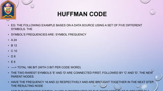 HUFFMAN CODE
• EG: THE FOLLOWING EXAMPLE BASES ON A DATA SOURCE USING A SET OF FIVE DIFFERENT
SYMBOLS. THE
• SYMBOL'S FREQUENCIES ARE: SYMBOL FREQUENCY
• A 24
• B 12
• C 10
• D 8
• E 8
• ----> TOTAL 186 BIT (WITH 3 BIT PER CODE WORD)
• THE TWO RAREST SYMBOLS 'E' AND 'D' ARE CONNECTED FIRST, FOLLOWED BY 'C' AND 'D'. THE NEW
PARENT NODES
• HAVE THE FREQUENCY 16 AND 22 RESPECTIVELY AND ARE BROUGHT TOGETHER IN THE NEXT STEP.
THE RESULTING NODE
 