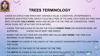 TREES TERMINOLOGY
A NODE IS A STRUCTURE WHICH MAY CONTAIN A VALUE, A CONDITION, OR REPRESENT A
SEPARATE DATA STRUCTURE (WHICH COULD BE A TREE OF ITS OWN). EACH NODE IN A TREE HAS
ZERO OR MORE CHILD NODES, WHICH ARE BELOW IT IN THE TREE (BY CONVENTION, TREES
GROW DOWN, NOT UP AS THEY DO IN NATURE).
• A NODE THAT HAS A CHILD IS CALLED THE CHILD'S PARENT NODE (OR ANCESTOR NODE, OR
SUPERIOR). A NODE HAS AT MOST ONE PARENT.
• NODES THAT DO NOT HAVE ANY CHILDREN ARE CALLED LEAF NODES. THEY ARE ALSO
REFERRED TO AS TERMINAL NODES.
• THE HEIGHT OF A NODE IS THE LENGTH OF THE LONGEST DOWNWARD PATH TO A LEAF FROM
THAT NODE.
• THE HEIGHT OF THE ROOT IS THE HEIGHT OF THE TREE.
• THE DEPTH OF A NODE IS THE LENGTH OF THE PATH TO ITS ROOT (I.E., ITS ROOT PATH).
 