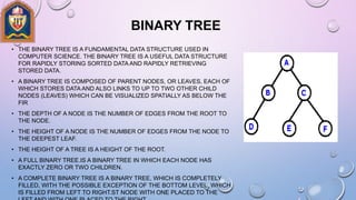 BINARY TREE
• THE BINARY TREE IS A FUNDAMENTAL DATA STRUCTURE USED IN
COMPUTER SCIENCE. THE BINARY TREE IS A USEFUL DATA STRUCTURE
FOR RAPIDLY STORING SORTED DATA AND RAPIDLY RETRIEVING
STORED DATA.
• A BINARY TREE IS COMPOSED OF PARENT NODES, OR LEAVES, EACH OF
WHICH STORES DATA AND ALSO LINKS TO UP TO TWO OTHER CHILD
NODES (LEAVES) WHICH CAN BE VISUALIZED SPATIALLY AS BELOW THE
FIR
• THE DEPTH OF A NODE IS THE NUMBER OF EDGES FROM THE ROOT TO
THE NODE.
• THE HEIGHT OF A NODE IS THE NUMBER OF EDGES FROM THE NODE TO
THE DEEPEST LEAF.
• THE HEIGHT OF A TREE IS A HEIGHT OF THE ROOT.
• A FULL BINARY TREE.IS A BINARY TREE IN WHICH EACH NODE HAS
EXACTLY ZERO OR TWO CHILDREN.
• A COMPLETE BINARY TREE IS A BINARY TREE, WHICH IS COMPLETELY
FILLED, WITH THE POSSIBLE EXCEPTION OF THE BOTTOM LEVEL, WHICH
IS FILLED FROM LEFT TO RIGHT.ST NODE WITH ONE PLACED TO THE
 