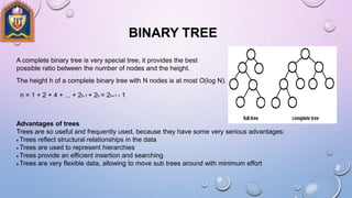BINARY TREE
A complete binary tree is very special tree, it provides the best
possible ratio between the number of nodes and the height.
The height h of a complete binary tree with N nodes is at most O(log N).
n = 1 + 2 + 4 + ... + 2h-1 + 2h = 2h+1 - 1
Advantages of trees
Trees are so useful and frequently used, because they have some very serious advantages:
Trees reflect structural relationships in the data
Trees are used to represent hierarchies
Trees provide an efficient insertion and searching
Trees are very flexible data, allowing to move sub trees around with minimum effort
 