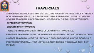 TRAVERSALS
• A TRAVERSAL IS A PROCESS THAT VISITS ALL THE NODES IN THE TREE. SINCE A TREE IS A
NONLINEAR DATA STRUCTURE, THERE IS NO UNIQUE TRAVERSAL. WE WILL CONSIDER
SEVERAL TRAVERSAL ALGORITHMS WITH WE GROUP IN THE FOLLOWING TWO KINDS
• DEPTH-FIRST TRAVERSAL
• BREADTH-FIRST TRAVERSAL
• THERE ARE THREE DIFFERENT TYPES OF DEPTH-FIRST TRAVERSALS,
• PREORDER TRAVERSAL - VISIT THE PARENT FIRST AND THEN LEFT AND RIGHT CHILDREN;
• INORDER TRAVERSAL - VISIT THE LEFT CHILD, THEN THE PARENT AND THE RIGHT CHILD;
• POSTORDER TRAVERSAL - VISIT LEFT CHILD, THEN THE RIGHT CHILD AND THEN THE
PARENT;
 