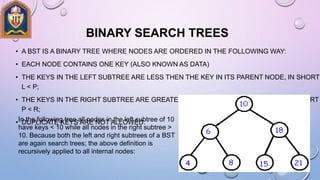 BINARY SEARCH TREES
• A BST IS A BINARY TREE WHERE NODES ARE ORDERED IN THE FOLLOWING WAY:
• EACH NODE CONTAINS ONE KEY (ALSO KNOWN AS DATA)
• THE KEYS IN THE LEFT SUBTREE ARE LESS THEN THE KEY IN ITS PARENT NODE, IN SHORT
L < P;
• THE KEYS IN THE RIGHT SUBTREE ARE GREATER THE KEY IN ITS PARENT NODE, IN SHORT
P < R;
• DUPLICATE KEYS ARE NOT ALLOWED.In the following tree all nodes in the left subtree of 10
have keys < 10 while all nodes in the right subtree >
10. Because both the left and right subtrees of a BST
are again search trees; the above definition is
recursively applied to all internal nodes:
 