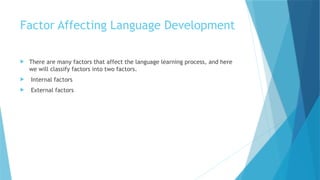 Factor Affecting Language Development
 There are many factors that affect the language learning process, and here
we will classify factors into two factors.
 Internal factors
 External factors
 