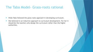The Taba Model- Grass-roots rational
 Hilda Taba followed the grass-roots approach in developing curriculum.
 She believed in an inductive approach to curriculum development. For her it
should be the teachers who design the curriculum rather than the higher
authorities.
 