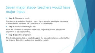Seven major steps- teachers would have
major input
 Step 1: Diagnose of needs
The teacher (curriculum designer) starts the process by identifying the needs
of the students for whom the curriculum is to be designed.
 Step 2: Formulation of objectives
After the teacher has identified needs that require attention, he specifies
objectives to be accomplished.
 Step 3: Selection of content
The objectives selected or created suggest the subject matter or content ofthe
curriculum. Objectives and content should be match.
 