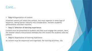 Cont…
 Step 4:Organization of content
A teacher cannot just select the content, but must organize in some type of
sequence, taking learner maturity into consideration, learners academic
achievements and their interests.
 Step 5: Selection of learning experience:
Content must be presented to students and they must engage the content. Here,
the teacher selects instructional methods that will involve the students with the
content.
 Step 6: Organization of learning experience
As content must be sequenced and organized; the learning activities, too.
 