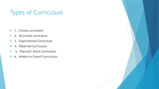 Types of Curriculum
 1. Formal curriculum
 2. Perceived curriculum
 3. Experimental Curriculum
 4. Observed Curriculum
 5. Planned/ Overt Curriculum
 6. Hidden or Covert Curriculum
 