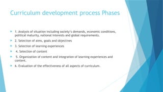 Curriculum development process Phases
 1. Analysis of situation including society‘s demands, economic conditions,
political maturity, national interests and global requirements.
 2. Selection of aims, goals and objectives
 3. Selection of learning experiences
 4. Selection of content
 5. Organization of content and integration of learning experiences and
content.
 6. Evaluation of the effectiveness of all aspects of curriculum.
 