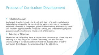 Process of Curriculum Development
 Situational Analysis
Analysis of situation includes the trends and styles of a society, religion and
beliefs being followed by the people of the society, priorities of the people,
economic conditions of the people, political understanding and maturity, vision
and futuristic approach of the society as a whole, and understanding of global
perspectives of education and future needs of the society.
 Selection of Objectives
Objectives are the guiding force to help achieve the set target of teaching and
learning. It is very important to have a very deep, fair and futuristic
understanding of the set educational objectives. Success of an effective
curriculum depends upon the understanding of the objectives.
 