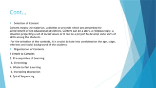 Cont…
 Selection of Content
Content means the materials, activities or projects which are prescribed for
achievement of set educational objectives. Content can be a story, a religious topic, a
situation projecting a set of social values or it can be a project to develop some sorts of
skills among the students.
For the selection of the contents, it is crucial to take into consideration the age, stage,
interests and social background of the students
 Organization of Contents
1 Simple to Complex
2. Pre-requisites of Learning
3. Chronology
4. Whole to Part Learning
5. Increasing abstraction
6. Spiral Sequencing
 