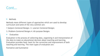 Cont…
 Methods
Methods mean different types of approaches which are used to develop
curriculum and some of the very common are:
1 Subject-Centered Designs 2. Learner-Centered Designs
3. Problem-Centered Designs 4. All-purpose Designs
 Evaluation
Evaluation is the process of collecting data, organizing it and interpretation of
the data to make an educational decision about teaching and learning.
Evaluation provides feed- back for the correction and improvement of both
teaching and learning. The main types of evaluation are:
Formative and Summative
 