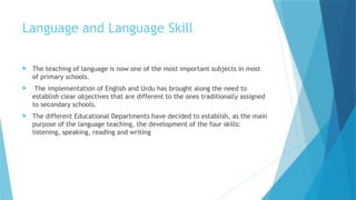 Language and Language Skill
 The teaching of language is now one of the most important subjects in most
of primary schools.
 The implementation of English and Urdu has brought along the need to
establish clear objectives that are different to the ones traditionally assigned
to secondary schools.
 The different Educational Departments have decided to establish, as the main
purpose of the language teaching, the development of the four skills:
listening, speaking, reading and writing
 