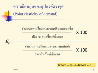 ความยืดหยุ่นของอุปสงค์ตรงจุด 
(Point elasticity of demand) 
εP = 
จา นวนการเปลี่ยนแปลงของปริมาณเสนอซื้อ 
ปริมาณเสนอซื้อแต่เริ่มแรก 
X 100 
จา นวนการเปลี่ยนแปลงของราคาสินค้า 
ราคาสินค้าแต่เริ่มแรก 
X 100 
Growth ของ Q หารด้วย Growth ของ P 
20/09/57 10 
 