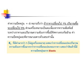 ค่าความยืดหย่นุ = -5 หมายถึงว่า ถ้าราคาเปลี่ยนไป 1% ปริมาณซื้อ 
จะเปลี่ยนไป 5% ส่วนเครื่องหมายเป็นลบเนื่องจากความสัมพันธ์ 
ระหว่างราคาและปริมาณความต้องการซื้อมีทิศทางตรงกันข้าม ค่า 
ความยืดหย่นุจะพิจารณาเฉพาะตัวเลขเท่านั้น 
εP ที่มีค่ามากว่า 1 (ไม่ดูเครื่องหมาย) แสดงว่าการเปลี่ยนแปลงปริมาณ 
ความต้องการซื้อมากกว่าการเปลี่ยนแปลงของราคา แสดงว่าสินค้านี้มี 
ความยืดหยุ่นมาก Elastic 
 