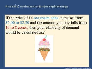 ตัวอย่างที่ 2 การคา นวณความยืดหยุ่นของอุปสงค์แบบจุด 
If the price of an ice cream cone increases from 
$2.00 to $2.20 and the amount you buy falls from 
10 to 8 cones, then your elasticity of demand 
would be calculated as? 
Copyright © 2004 South-Western/Thomson Learning 
 