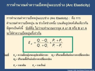 การคา นวณค่าความยืดหยุ่นแบบช่วง (Arc Elasticity) 
การคานวณค่าความยืดหยุ่นแบบช่วง (Arc Elasticity) : คือ การ 
คา นวณค่าความยืดหย่นุ ณ ช่วงใดช่วงหนึ่ง บนเส้นอุปสงค์เส้นเดียวกัน 
มีสูตรเป็นดังนี้ข้อดีคือ ไม่ว่าจะคา นวณจากจุด A มา B หรือ B มา A 
จะได้ค่าความยืดหย่นุที่เท่ากัน 
Copyright © 2004 South-Western/Thomson Learning 
P P 
1 2 
 
E d  
1 2 
Q Q 
1 2 
1 2 
P P 
Q Q 
 
 
 
 
โดยาี่Ed = ความยืดหยุ่นของอุปสงค์ต่อราคา Q1= ปริมาณซื้อเดิมก่อนราคาเปลยี่นแปลง 
Q2= ปริมาณซื้อใหม่หลังราคาเปลี่ยนแปลง 
P1 = ราคาเดิม P2 = ราคาใหม่ 
 
