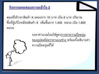 สมมติให้ราคาสินค้า X ลดลงจาก 10 บาท เป็น 6 บาท ปริมาณ 
ซื้อที่ผู้บริโภคมีต่อสินค้า X เพมิ่ขึ้นจาก 1,400 หน่วย เป็น 1,800 
หน่วย 
จงหาคานวณโดยใช้สูตรการหาความยืดหยุ่น 
ของอุปสงค์ต่อราคาแบบช่วง พร้อมทัง้อธิบายค่า 
ความยืดหย่นุที่ได้ 
 