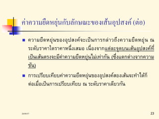 ค่าความยืดหยุ่นกับลักษณะของเส้นอุปสงค์(ต่อ) 
 ความยืดหยุ่นของอุปสงค์จะเป็นการกล่าวถึงความยืดหยุ่น ณ 
ระดับราคาใดราคาหนึ่งเสมอ เนื่องจากแต่ละจุดบนเส้นอุปสงค์ที่ 
เป็นเส้นตรงจะมีค่าความยืดหยุ่นไม่เท่ากัน (ซึ่งแตกต่างจากความ 
ชัน) 
 การเปรียบเทียบค่าความยืดหยุ่นของอุปสงค์สองเส้นจะทาได้ก็ 
ต่อเมื่อเป็นการเปรียบเทียบ ณ ระดับราคาเดียวกัน 
20/09/57 23 
 