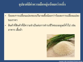 อุปสงค์มีค่าความยืดหยุ่นน้อยกว่าหนึ่ง 
• ร้อยละการเปลี่ยนแปลงของปริมาณซื้อน้อยกว่าร้อยละการเปลี่ยนแปลง 
ของราคา 
• สินค้าที่สินค้าที่มีความจา เป็นต่อการดา รงชีวิตของมนุษย์ทัว่ไป เช่น 
อาหาร เสื้อผ้า 
Copyright © 2004 South-Western/Thomson Learning 
 