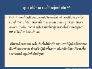 อุปสงค์มีค่าความยืดหยุ่นเา่ากับ ∞ 
• สินค้าที่ ราคาไม่เปลี่ยนแปลงแม้ปริมาณซื้อสินค้าจะเปลี่ยนแปลงไป 
อย่างไรก็ตาม ได้แก่ สินค้าที่มีการแข่งขันอย่างสมบูรณ์เช่น สินค้า 
เกษตร เป็นต้น กล่าวคือเป็นสินค้าที่ถ้าผู้ขายรายใดขึ้นราคาสูงกว่า 
OP จะไม่มีใครซื้อสินค้าเลย 
• ปริมาณซื้ออาจลดลงหรือเพมิ่ขึ้นไม่จา กัด ตราบเท่าที่ผู้ผลิตยังคงราคา 
เดิมหรือลดราคาลง ถ้าแม้ว่าผู้ผลิตขึ้นราคาแม้แต่เล็กน้อย ปริมาณซื้อ 
จะลดลงเหลือศูนย์หรือใกล้ศูนย์ 
Copyright © 2004 South-Western/Thomson Learning 
 