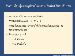 ค่าความยืดหยุ่นของอุปสงค์และความสัมพันธ์กับรายรับรวม 
• รายรับ = ปริมาณขาย x ราคาสินค้า 
TR (Total Revenue) = P x Q 
• การเปลี่ยนแปลงของ P จะก่อให้เกิดการเปลี่ยนแปลงของ Q 
ส่งผลกระทบต่อ TR 
• พิจารณาใน 2 กรณี 
• กรณี P ลดลง 
• กรณี P เพมิ่ขึ้น 
Copyright © 2004 South-Western/Thomson Learning 
 
