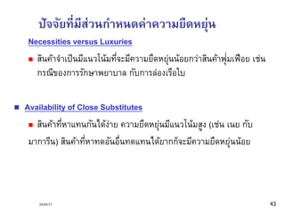 ปัจจัยที่มีส่วนกา หนดค่าความยืดหยุ่น 
Necessities versus Luxuries 
 สินค้าจาเป็นมีแนวโน้มที่จะมีความยืดหยุ่นน้อยกว่าสินค้าฟุ่มเฟือย เช่น 
กรณีของการรักษาพยาบาล กับการล่องเรือใบ 
 Availability of Close Substitutes 
 สินค้าที่หาแทนกันได้ง่าย ความยืดหยุ่นมีแนวโน้มสูง (เช่น เนย กับ 
มาการีน) สินค้าที่หาทดอันอื่นทดแทนได้ยากก็จะมีความยืดหยุ่นน้อย 
20/09/57 43 
 