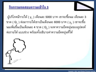 ผู้บริโภคมีรายได้ ( y1 ) เดือนละ 5000 บาท เขาจะซื้อนม เดือนละ 3 
ขวด ( Q1 ) ต่อมารายได้เขาเป็นเดือนละ 6000 บาท ( y2 ) เขาจะซื้อ 
นมเพมิ่ขึ้นเป็นเดือนละ 4 ขวด ( Q2 ) จงหาความยืดหย่นุของอปุสงค์ 
ต่อรายได้ แบบช่วง พร้อมทัง้อธิบายค่าความยืดหย่นุที่ได้ 
Copyright © 2004 South-Western/Thomson Learning 
 