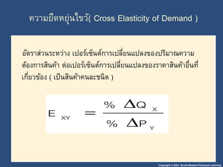 ความยืดหยุ่นไขว้( Cross Elasticity of Demand ) 
อัตราส่วนระหว่าง เปอร์เซ็นต์การเปลี่ยนแปลงของปริมาณความ 
ต้องการสินค้า ต่อเปอร์เซ็นต์การเปลี่ยนแปลงของราคาสินค้าอื่นที่ 
เกี่ยวข้อง ( เป็นสินค้าคนละชนิด ) 
Copyright © 2004 South-Western/Thomson Learning 
X 
Y 
%  
Q 
XY % P 
E 
 
 
 