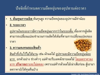 ปัจจัยที่กา หนดความยืดหยุ่นของอุปทานต่อราคา 
• 1. ต้นทุนการผลิต ต้นทุนสูง ความยืดหยุ่นของอุปทานมีค่าน้อย 
• 2. ระยะเวลา 
อุปทานในระยะยาวมีความยืดหยนุ่มากกว่าในระยะสัน้ เน่อืงจากผู้ผลิต 
สามารถเปลี่ยนแปลงจา นวนการผลิตได้เต็มที่ตามการเปลี่ยนแปลงของ 
ราคา 
• 3. ความคงทนของสินค้า 
สินค้าที่เก็บไว้ไม่ได้นาน เช่น ผักผลไม้ อุปทานจะมีความยืดหยนุ่น้อย 
มาก ยกตัวอย่าง ช่วงค่า ๆ แม่ค้าจะรีบเลหลังขายผลไม้ โดยลดราคาลง 
มาก ปริมาณขายจะไม่ลดลง เพราะแม่ค้ากลัวผลไม้เน่าเสียก่อน สู้เอามา 
ลดราคายังได้ทุนคืนบ้าง 
Copyright © 2004 South-Western/Thomson Learning 
 