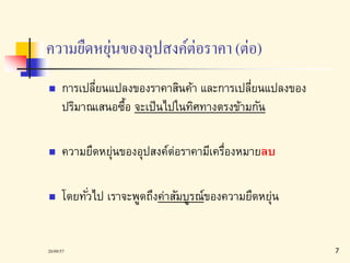 ความยืดหยุ่นของอุปสงค์ต่อราคา (ต่อ) 
 การเปลี่ยนแปลงของราคาสินค้า และการเปลี่ยนแปลงของ 
ปริมาณเสนอซื้อ จะเป็นไปในทิศทางตรงข้ามกัน 
 ความยืดหย่นุของอุปสงค์ต่อราคามีเครื่องหมายลบ 
 โดยทัว่ไป เราจะพูดถึงค่าสัมบูรณ์ของความยืดหยุ่น 
20/09/57 7 
 