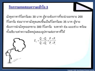 มังคุดราคากิโลกรัมละ 30 บาท ผู้ขายต้องการที่จะนาออกขาย 200 
กิโลกรัม ต่อมาราคามังคุดแพงขึ้นเป็นกิโลกรัมละ 35 บาท ผู้ขาย 
ต้องการนามังคุดออกขาย 300 กิโลกรัม จงหาค่า Es แบบช่วง พร้อม 
ทัง้อธิบายค่าความยืดหย่นุของอุปทานต่อราคาที่ได้ 
Copyright © 2004 South-Western/Thomson Learning 
P P 
1 2 
 
E s  
1 2 
Q Q 
1 2 
1 2 
P P 
Q Q 
 
 
 
 
 