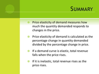 SUMMARY 
 Price elasticity of demand measures how 
much the quantity demanded responds to 
changes in the price. 
 Price elasticity of demand is calculated as the 
percentage change in quantity demanded 
divided by the percentage change in price. 
 If a demand curve is elastic, total revenue 
falls when the price rises. 
 If it is inelastic, total revenue rises as the 
price rises. 
 