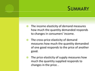 SUMMARY 
 The income elasticity of demand measures 
how much the quantity demanded responds 
to changes in consumers’ income. 
 The cross-price elasticity of demand 
measures how much the quantity demanded 
of one good responds to the price of another 
good. 
 The price elasticity of supply measures how 
much the quantity supplied responds to 
changes in the price. . 
 