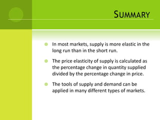 SUMMARY 
 In most markets, supply is more elastic in the 
long run than in the short run. 
 The price elasticity of supply is calculated as 
the percentage change in quantity supplied 
divided by the percentage change in price. 
 The tools of supply and demand can be 
applied in many different types of markets. 
