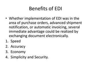 Benefits of EDI
• Whether implementation of EDI was in the
area of purchase orders, advanced shipment
notification, or automatic invoicing, several
immediate advantage could be realized by
exchanging document electronically.
1. Speed
2. Accuracy
3. Economy
4. Simplicity and Security.
 