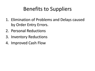 Benefits to Suppliers
1. Elimination of Problems and Delays caused
by Order Entry Errors.
2. Personal Reductions
3. Inventory Reductions
4. Improved Cash Flow
 