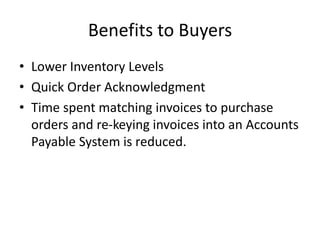 Benefits to Buyers
• Lower Inventory Levels
• Quick Order Acknowledgment
• Time spent matching invoices to purchase
orders and re-keying invoices into an Accounts
Payable System is reduced.
 
