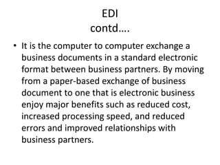 EDI
contd….
• It is the computer to computer exchange a
business documents in a standard electronic
format between business partners. By moving
from a paper-based exchange of business
document to one that is electronic business
enjoy major benefits such as reduced cost,
increased processing speed, and reduced
errors and improved relationships with
business partners.
 