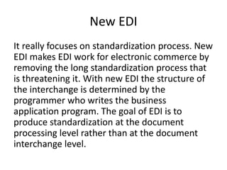 New EDI
It really focuses on standardization process. New
EDI makes EDI work for electronic commerce by
removing the long standardization process that
is threatening it. With new EDI the structure of
the interchange is determined by the
programmer who writes the business
application program. The goal of EDI is to
produce standardization at the document
processing level rather than at the document
interchange level.
 