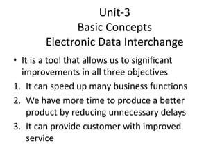 Unit-3
Basic Concepts
Electronic Data Interchange
• It is a tool that allows us to significant
improvements in all three objectives
1. It can speed up many business functions
2. We have more time to produce a better
product by reducing unnecessary delays
3. It can provide customer with improved
service
 