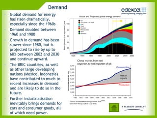 Demand
• Global demand for energy
  has risen dramatically,
  especially since the 1960s
• Demand doubled between
  1960 and 1980
• Growth in demand has been
  slower since 1980, but is
  projected to rise by up to
  60% between 2002 and 2030
  and continue upward.
• The BRIC countries, as well
  as other large developing
  nations (Mexico, Indonesia)
  have contributed to much to
  recent increases in demand
  and are likely to do so in the
  future.
• Further industrialisation
  inevitably brings demands for
  cars and consumer goods, all
  of which need power.
 