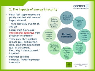 2. The impacts of energy insecurity
• Fossil fuel supply regions are
  poorly matched with areas of
  largest demand
• This is especially true for oil
  and gas
• Energy must flow along
  international pathways from
  producer to consumer
• These are either pipelines
  (oil and gas), bulk carriers
  (coal, uranium), LNG tankers
  (gas) or oil tankers.
  Electricity is also exported /
  imported.
• Pathways could be
  disrupted, increasing energy
  insecurity.
 