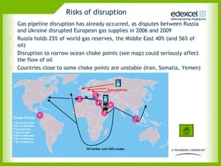 Risks of disruption
• Gas pipeline disruption has already occurred, as disputes between Russia
  and Ukraine disrupted European gas supplies in 2006 and 2009
• Russia holds 25% of world gas reserves, the Middle East 40% (and 56% of
  oil)
• Disruption to narrow ocean choke points (see map) could seriously affect
  the flow of oil
• Countries close to some choke points are unstable (Iran, Somalia, Yemen)
 