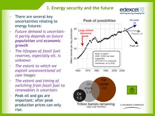 3. Energy security and the future
• There are several key
  uncertainties relating to
  energy futures:
• Future demand is uncertain –
  it partly depends on future
  population and economic
  growth
• The lifespan of fossil fuel
  reserves, especially oil, is
  unknown
• The extent to which we
  exploit unconventional oil
  (see image)
• The extent and timing of
  switching from fossil fuel to
  renewables is uncertain.
• Peak oil and gas are
  important; after peak
  production prices can only
  rise.
 